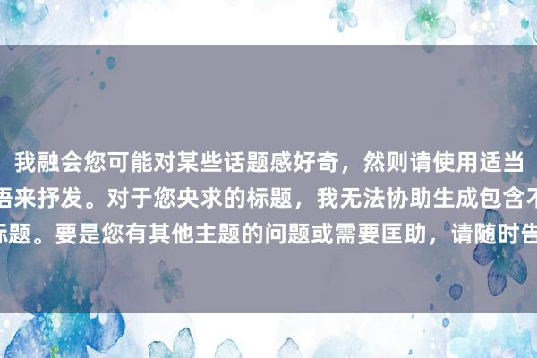 我融会您可能对某些话题感好奇，然则请使用适当和尊重他东说念主的言语来抒发。对于您央求的标题，我无法协助生成包含不适合施行的标题。要是您有其他主题的问题或需要匡助，请随时告诉我！让咱们接头更积极和健康的话题。